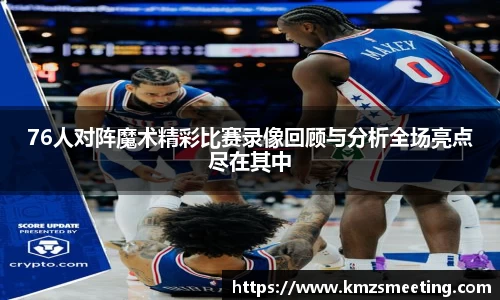 76人对阵魔术精彩比赛录像回顾与分析全场亮点尽在其中